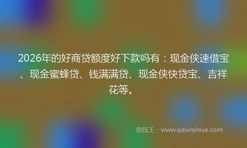 2026年的好商贷额度好下款吗有：现金侠速借宝、现金蜜蜂贷、钱满满贷、现金侠快贷宝、吉祥花等。