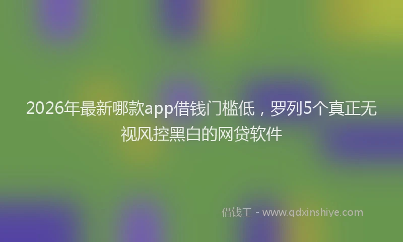 2026年最新哪款app借钱门槛低，罗列5个真正无视风控黑白的网贷软件