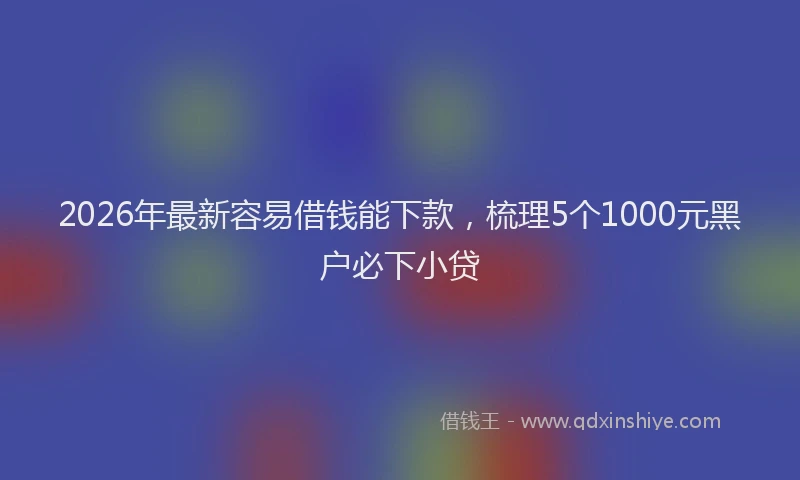2026年最新容易借钱能下款，梳理5个1000元黑户必下小贷