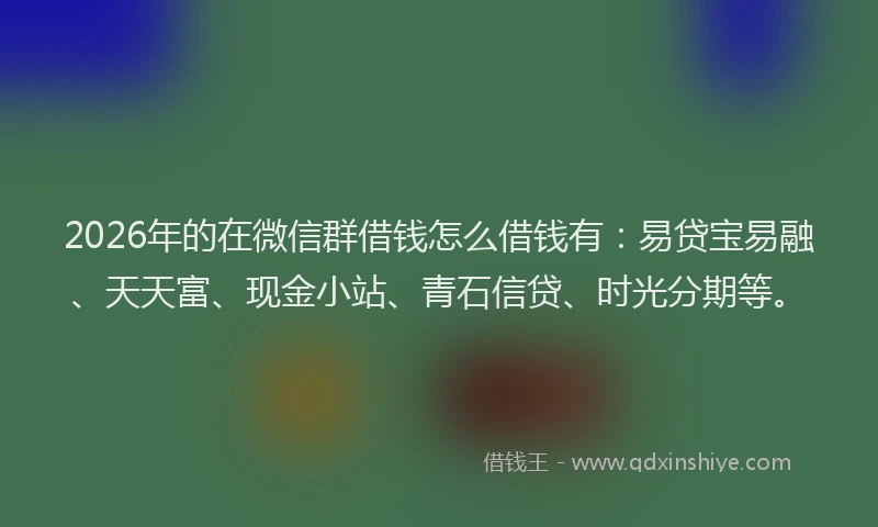 2026年的在微信群借钱怎么借钱有：易贷宝易融、天天富、现金小站、青石信贷、时光分期等。