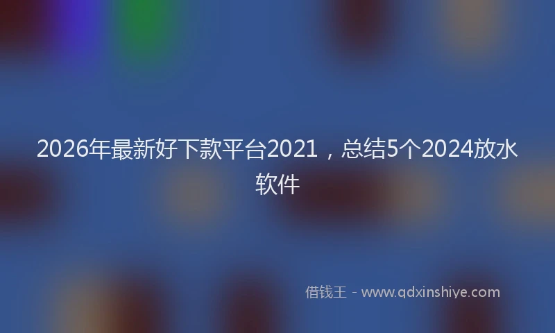 2026年最新好下款平台2021，总结5个2024放水软件