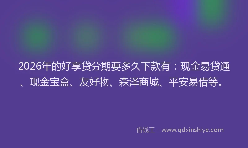 2026年的好享贷分期要多久下款有：现金易贷通、现金宝盒、友好物、森泽商城、平安易借等。