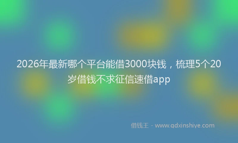 2026年最新哪个平台能借3000块钱，梳理5个20岁借钱不求征信速借app