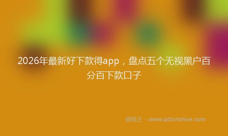 2026年最新好下款得app，盘点五个无视黑户百分百下款口子