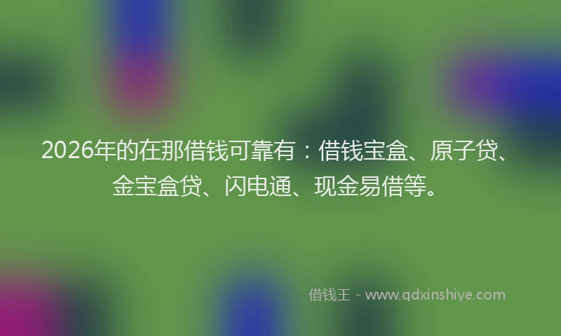 2026年的在那借钱可靠有：借钱宝盒、原子贷、金宝盒贷、闪电通、现金易借等。