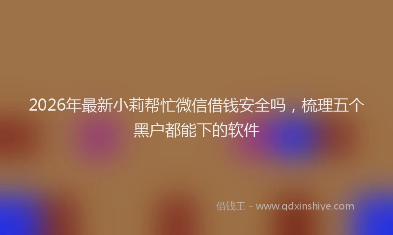 2026年最新小莉帮忙微信借钱安全吗，梳理五个黑户都能下的软件