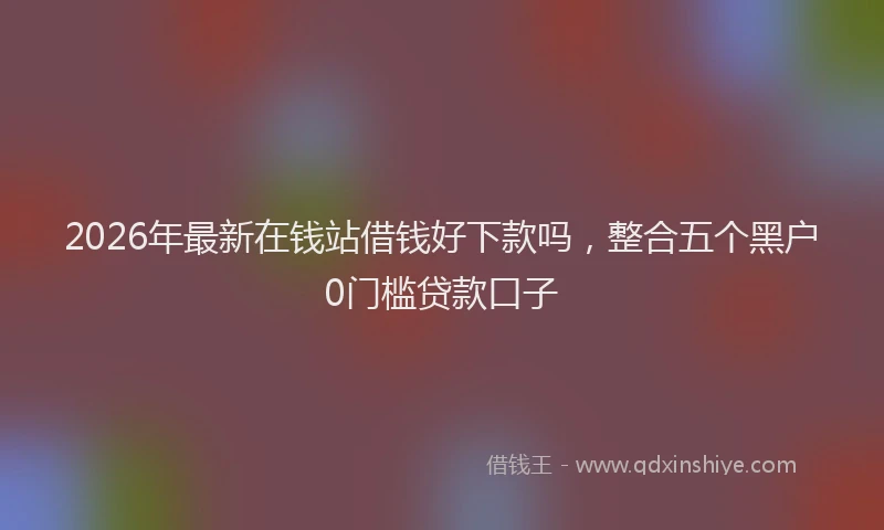 2026年最新在钱站借钱好下款吗，整合五个黑户0门槛贷款口子