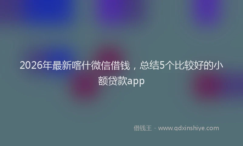 2026年最新喀什微信借钱，总结5个比较好的小额贷款app