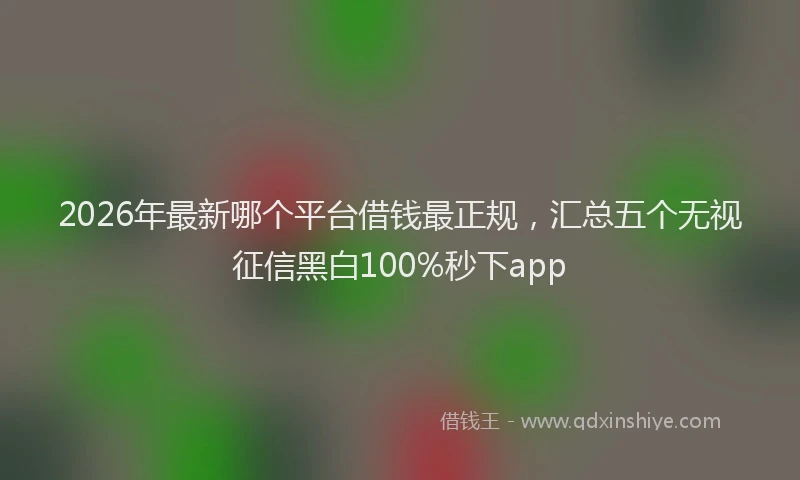 2026年最新哪个平台借钱最正规，汇总五个无视征信黑白100%秒下app