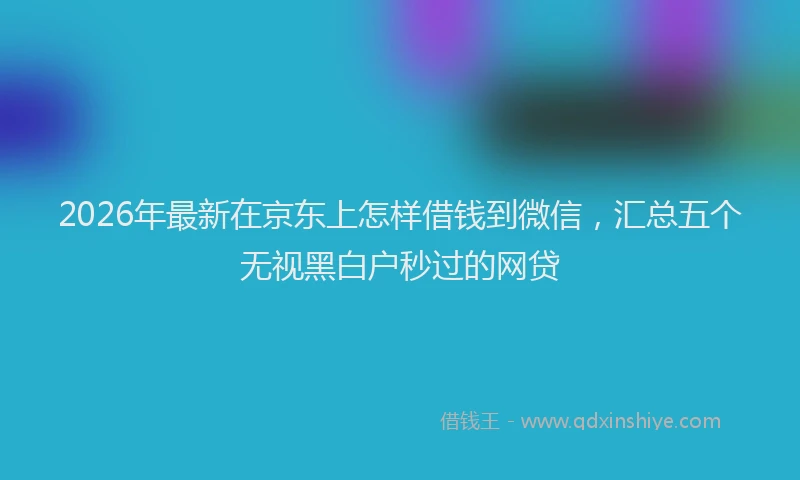 2026年最新在京东上怎样借钱到微信，汇总五个无视黑白户秒过的网贷