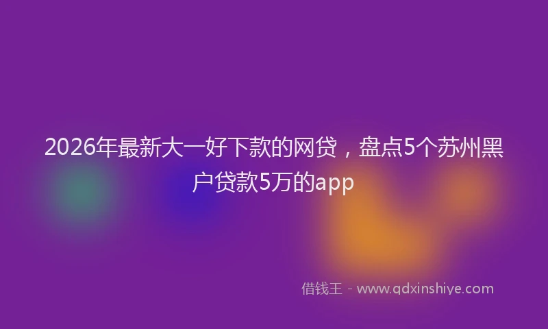 2026年最新大一好下款的网贷,盘点5个苏州黑户贷款5万的app