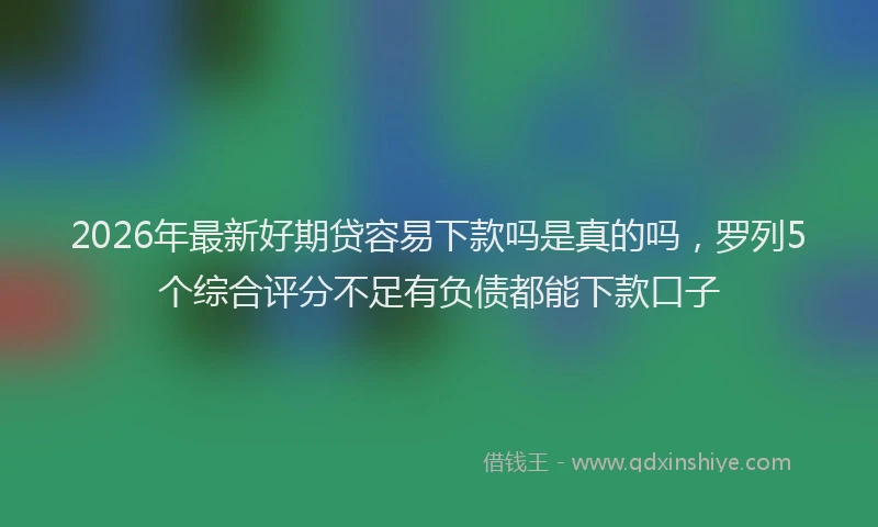 2026年最新好期贷容易下款吗是真的吗，罗列5个综合评分不足有负债都能下款口子