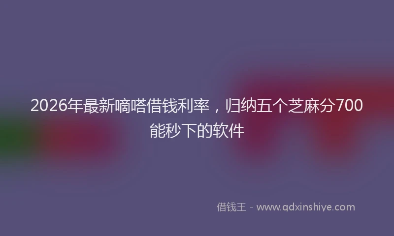2026年最新嘀嗒借钱利率，归纳五个芝麻分700能秒下的软件
