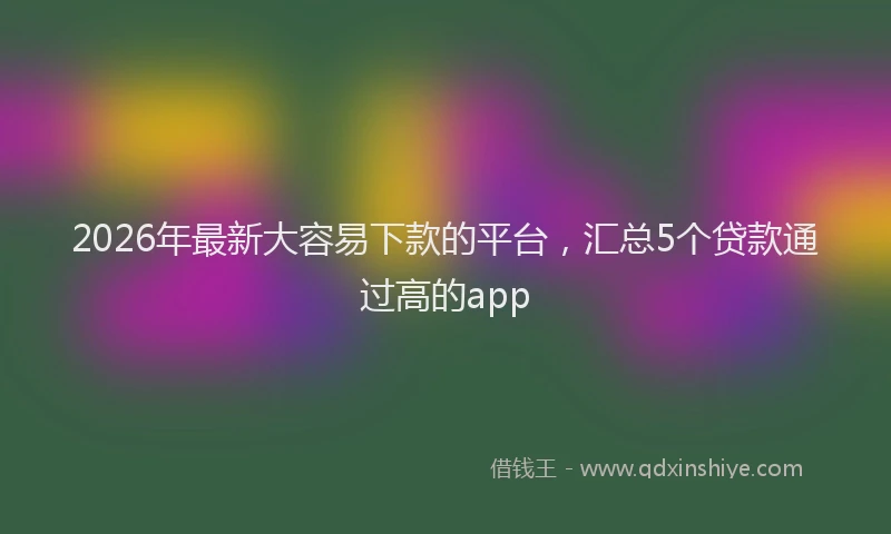 2026年最新大容易下款的平台,汇总5个贷款通过高的app