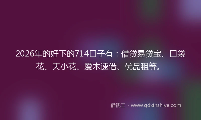 2026年的好下的714口子有：借贷易贷宝、口袋花、天小花、爱木速借、优品租等。