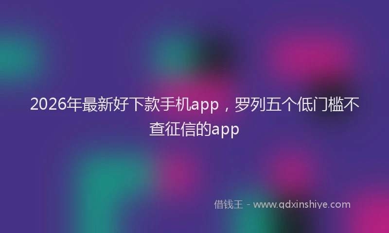 2026年最新好下款手机app，罗列五个低门槛不查征信的app