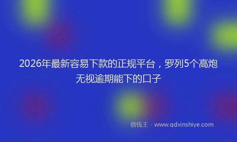 2026年最新容易下款的正规平台，罗列5个高炮无视逾期能下的口子