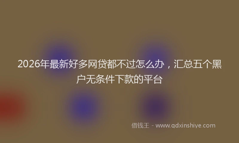 2026年最新好多网贷都不过怎么办，汇总五个黑户无条件下款的平台