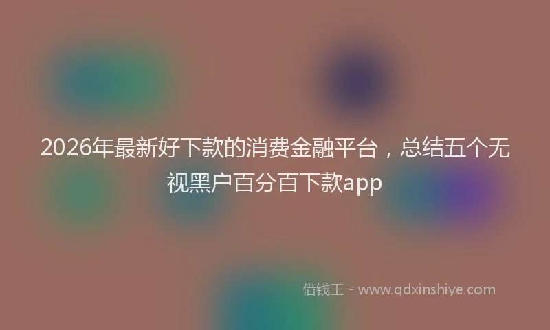 2026年最新好下款的消费金融平台，总结五个无视黑户百分百下款app