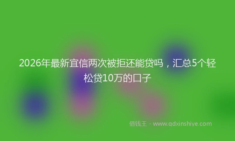 2026年最新宜信两次被拒还能贷吗，汇总5个轻松贷10万的口子