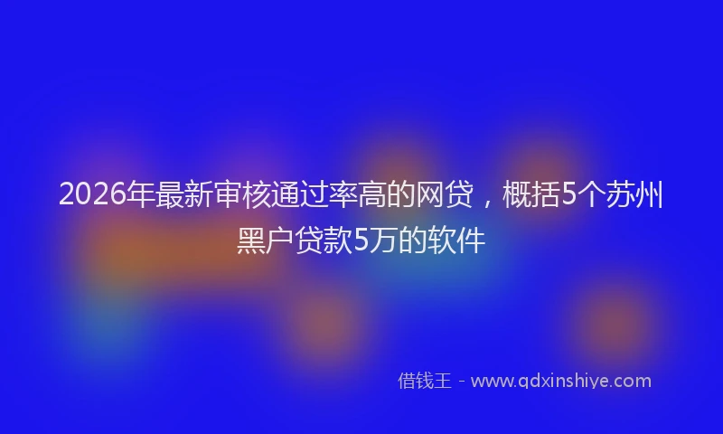2026年最新审核通过率高的网贷，概括5个苏州黑户贷款5万的软件