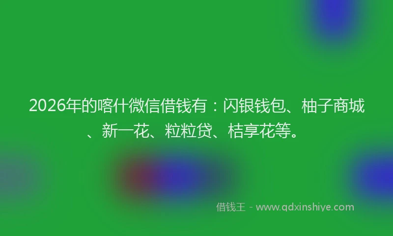 2026年的喀什微信借钱有：闪银钱包、柚子商城、新一花、粒粒贷、桔享花等。