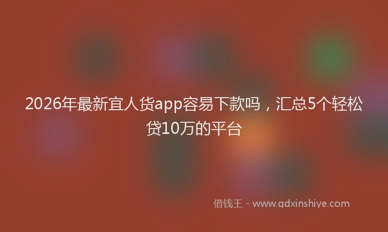 2026年最新宜人货app容易下款吗，汇总5个轻松贷10万的平台