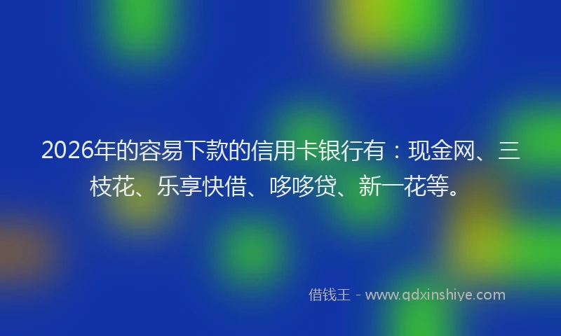 2026年的容易下款的信用卡银行有：现金网、三枝花、乐享快借、哆哆贷、新一花等。