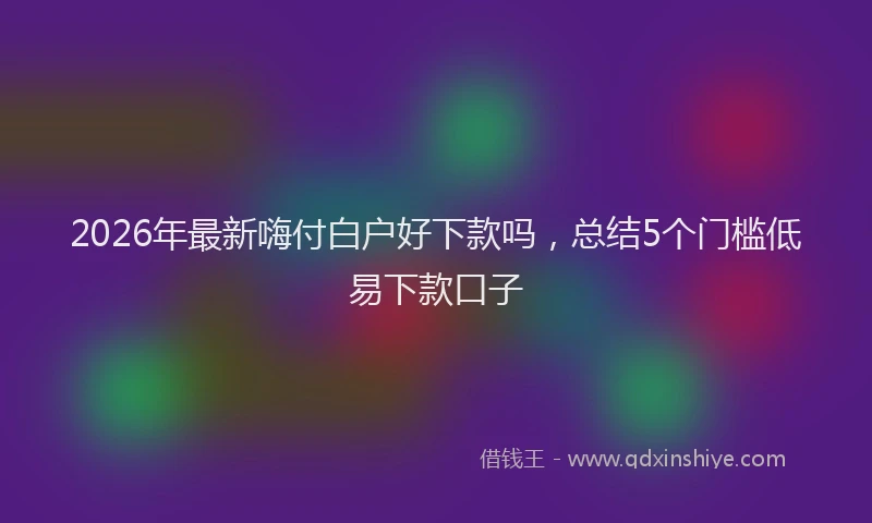 2026年最新嗨付白户好下款吗，总结5个门槛低易下款口子