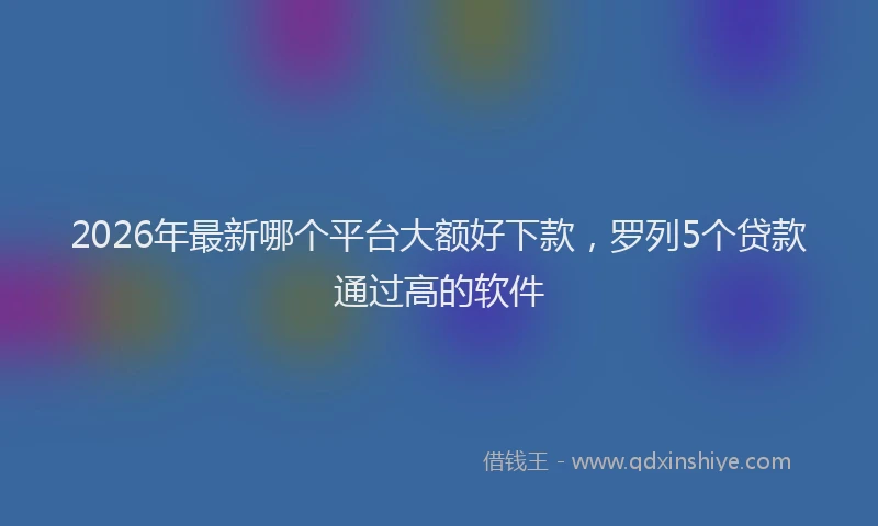 2026年最新哪个平台大额好下款,罗列5个贷款通过高的软件