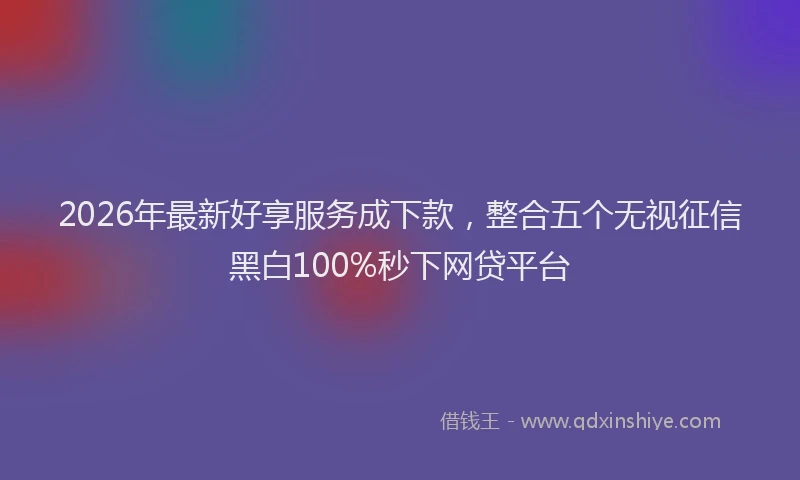 2026年最新好享服务成下款，整合五个无视征信黑白100%秒下网贷平台