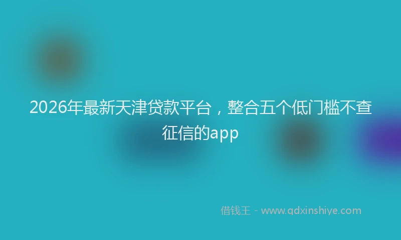 2026年最新天津贷款平台，整合五个低门槛不查征信的app