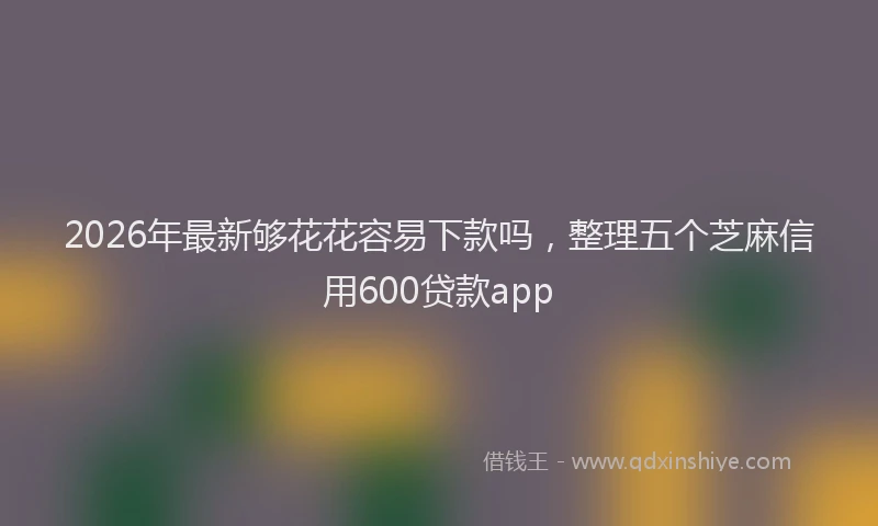 2026年最新够花花容易下款吗,整理五个芝麻信用600贷款app
