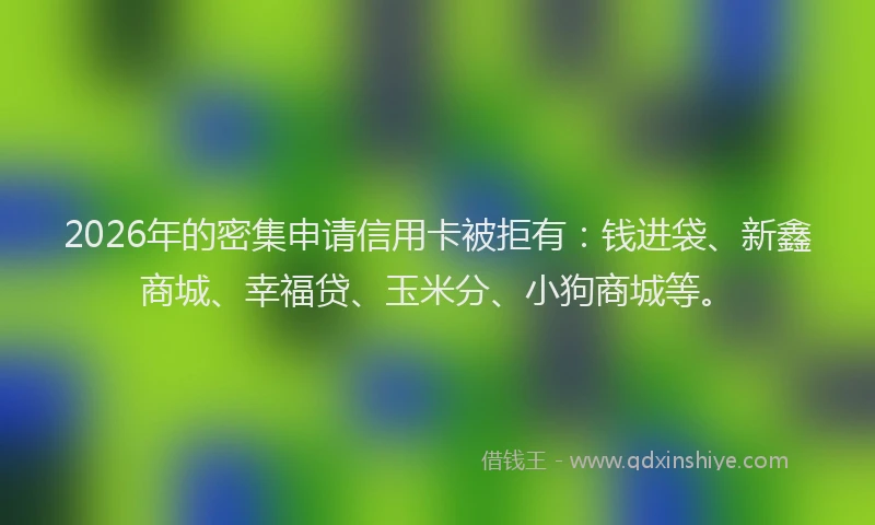 2026年的密集申请信用卡被拒有：钱进袋、新鑫商城、幸福贷、玉米分、小狗商城等。
