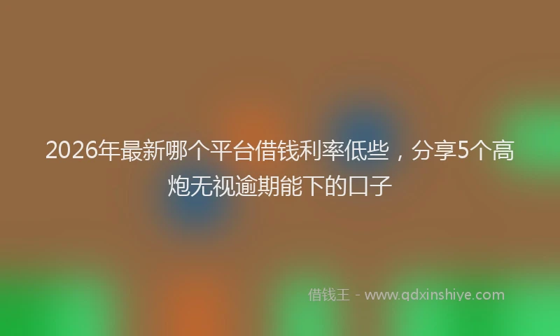 2026年最新哪个平台借钱利率低些，分享5个高炮无视逾期能下的口子