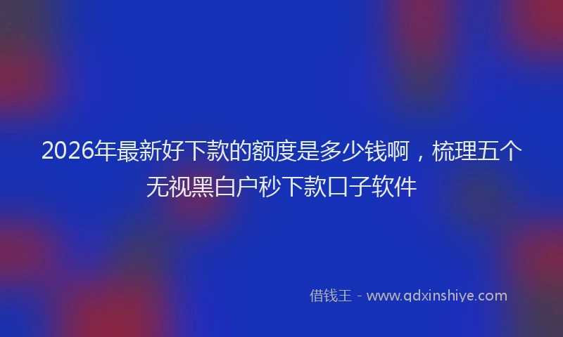 2026年最新好下款的额度是多少钱啊，梳理五个无视黑白户秒下款口子软件