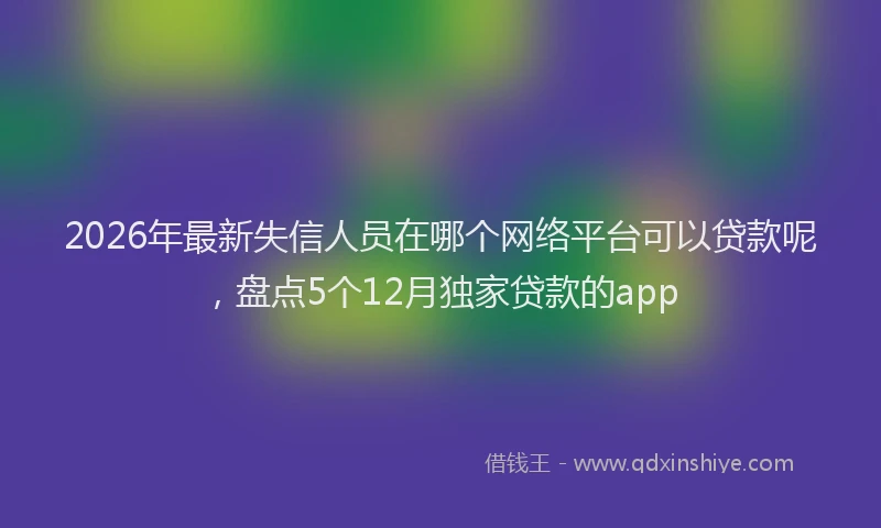 2026年最新失信人员在哪个网络平台可以贷款呢，盘点5个12月独家贷款的app