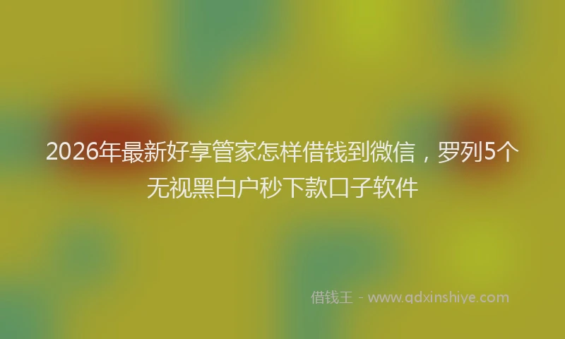 2026年最新好享管家怎样借钱到微信，罗列5个无视黑白户秒下款口子软件