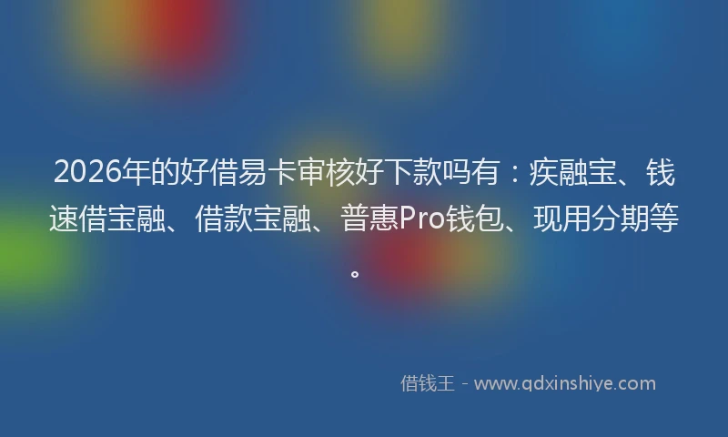 2026年的好借易卡审核好下款吗有：疾融宝、钱速借宝融、借款宝融、普惠Pro钱包、现用分期等。