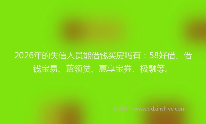 2026年的失信人员能借钱买房吗有：58好借、借钱宝易、蓝领贷、惠享宝券、极融等。