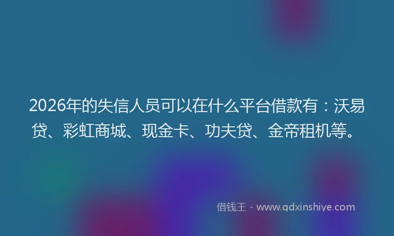 2026年的失信人员可以在什么平台借款有：沃易贷、彩虹商城、现金卡、功夫贷、金帝租机等。