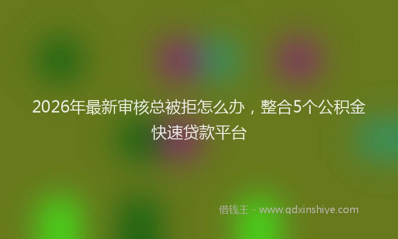 2026年最新审核总被拒怎么办，整合5个公积金快速贷款平台