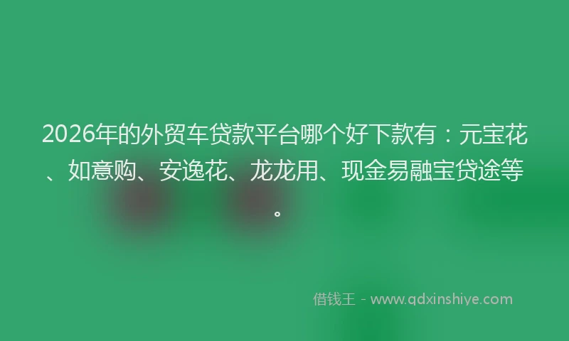 2026年的外贸车贷款平台哪个好下款有：元宝花、如意购、安逸花、龙龙用、现金易融宝贷途等。