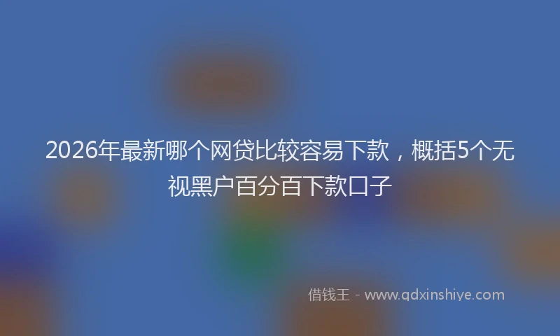 2026年最新哪个网贷比较容易下款，概括5个无视黑户百分百下款口子
