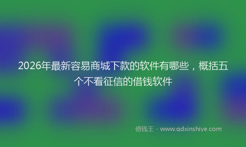 2026年最新容易商城下款的软件有哪些，概括五个不看征信的借钱软件