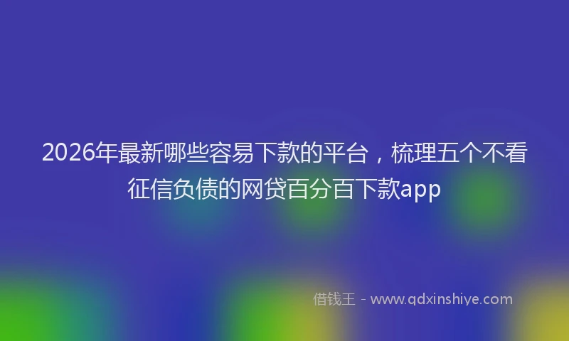 2026年最新哪些容易下款的平台，梳理五个不看征信负债的网贷百分百下款app
