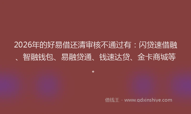2026年的好易借还清审核不通过有：闪贷速借融、智融钱包、易融贷通、钱速达贷、金卡商城等。