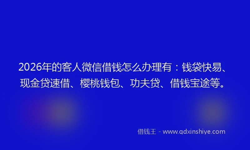2026年的客人微信借钱怎么办理有：钱袋快易、现金贷速借、樱桃钱包、功夫贷、借钱宝途等。