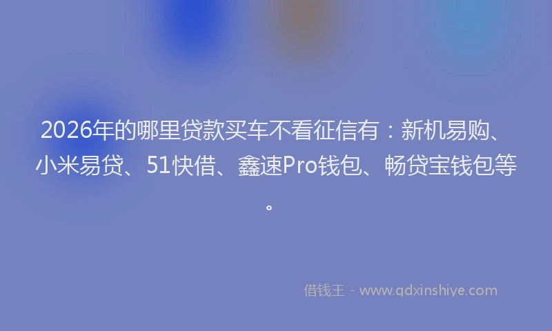 2026年的哪里贷款买车不看征信有：新机易购、小米易贷、51快借、鑫速Pro钱包、畅贷宝钱包等。