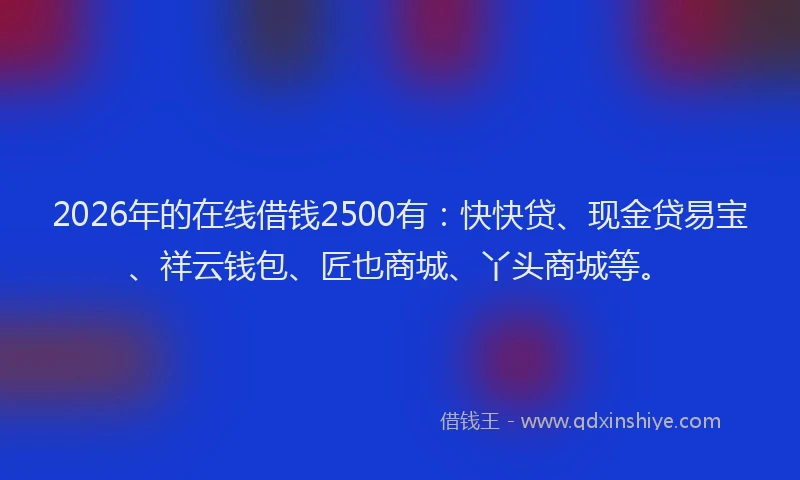 2026年的在线借钱2500有：快快贷、现金贷易宝、祥云钱包、匠也商城、丫头商城等。